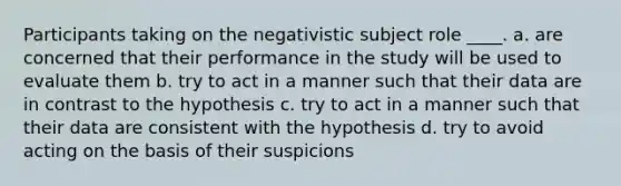 Participants taking on the negativistic subject role ____. a. are concerned that their performance in the study will be used to evaluate them b. try to act in a manner such that their data are in contrast to the hypothesis c. try to act in a manner such that their data are consistent with the hypothesis d. try to avoid acting on the basis of their suspicions