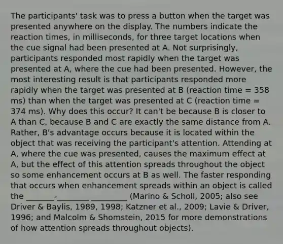 The participants' task was to press a button when the target was presented anywhere on the display. The numbers indicate the reaction times, in milliseconds, for three target locations when the cue signal had been presented at A. Not surprisingly, participants responded most rapidly when the target was presented at A, where the cue had been presented. However, the most interesting result is that participants responded more rapidly when the target was presented at B (reaction time = 358 ms) than when the target was presented at C (reaction time = 374 ms). Why does this occur? It can't be because B is closer to A than C, because B and C are exactly the same distance from A. Rather, B's advantage occurs because it is located within the object that was receiving the participant's attention. Attending at A, where the cue was presented, causes the maximum effect at A, but the effect of this attention spreads throughout the object so some enhancement occurs at B as well. The faster responding that occurs when enhancement spreads within an object is called the _______-________ _________ (Marino & Scholl, 2005; also see Driver & Baylis, 1989, 1998; Katzner et al., 2009; Lavie & Driver, 1996; and Malcolm & Shomstein, 2015 for more demonstrations of how attention spreads throughout objects).