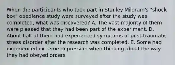 When the participants who took part in Stanley Milgram's "shock box" obedience study were surveyed after the study was completed, what was discovered? A. The vast majority of them were pleased that they had been part of the experiment. D. About half of them had experienced symptoms of post-traumatic stress disorder after the research was completed. E. Some had experienced extreme depression when thinking about the way they had obeyed orders.