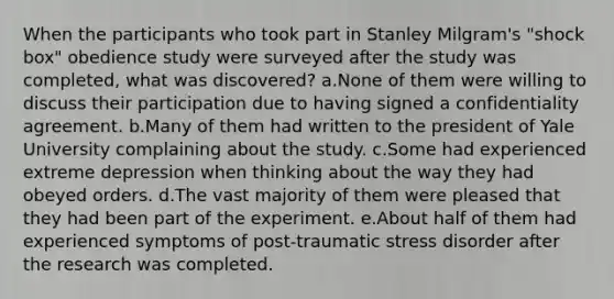 When the participants who took part in Stanley Milgram's "shock box" obedience study were surveyed after the study was completed, what was discovered? a.None of them were willing to discuss their participation due to having signed a confidentiality agreement. b.Many of them had written to the president of Yale University complaining about the study. c.Some had experienced extreme depression when thinking about the way they had obeyed orders. d.The vast majority of them were pleased that they had been part of the experiment. e.About half of them had experienced symptoms of post-traumatic stress disorder after the research was completed.