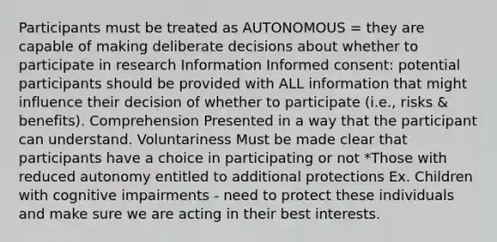 Participants must be treated as AUTONOMOUS = they are capable of making deliberate decisions about whether to participate in research Information Informed consent: potential participants should be provided with ALL information that might influence their decision of whether to participate (i.e., risks & benefits). Comprehension Presented in a way that the participant can understand. Voluntariness Must be made clear that participants have a choice in participating or not *Those with reduced autonomy entitled to additional protections Ex. Children with cognitive impairments - need to protect these individuals and make sure we are acting in their best interests.