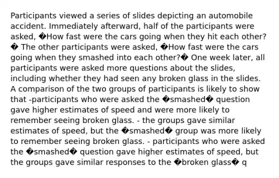 Participants viewed a series of slides depicting an automobile accident. Immediately afterward, half of the participants were asked, �How fast were the cars going when they hit each other?� The other participants were asked, �How fast were the cars going when they smashed into each other?� One week later, all participants were asked more questions about the slides, including whether they had seen any broken glass in the slides. A comparison of the two groups of participants is likely to show that -participants who were asked the �smashed� question gave higher estimates of speed and were more likely to remember seeing broken glass. - the groups gave similar estimates of speed, but the �smashed� group was more likely to remember seeing broken glass. - participants who were asked the �smashed� question gave higher estimates of speed, but the groups gave similar responses to the �broken glass� q