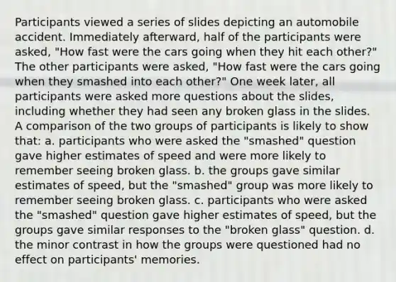 Participants viewed a series of slides depicting an automobile accident. Immediately afterward, half of the participants were asked, "How fast were the cars going when they hit each other?" The other participants were asked, "How fast were the cars going when they smashed into each other?" One week later, all participants were asked more questions about the slides, including whether they had seen any broken glass in the slides. A comparison of the two groups of participants is likely to show that: a. participants who were asked the "smashed" question gave higher estimates of speed and were more likely to remember seeing broken glass. b. the groups gave similar estimates of speed, but the "smashed" group was more likely to remember seeing broken glass. c. participants who were asked the "smashed" question gave higher estimates of speed, but the groups gave similar responses to the "broken glass" question. d. the minor contrast in how the groups were questioned had no effect on participants' memories.