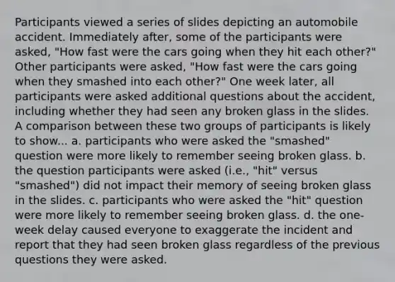 Participants viewed a series of slides depicting an automobile accident. Immediately after, some of the participants were asked, "How fast were the cars going when they hit each other?" Other participants were asked, "How fast were the cars going when they smashed into each other?" One week later, all participants were asked additional questions about the accident, including whether they had seen any broken glass in the slides. A comparison between these two groups of participants is likely to show... a. participants who were asked the "smashed" question were more likely to remember seeing broken glass. b. the question participants were asked (i.e., "hit" versus "smashed") did not impact their memory of seeing broken glass in the slides. c. participants who were asked the "hit" question were more likely to remember seeing broken glass. d. the one-week delay caused everyone to exaggerate the incident and report that they had seen broken glass regardless of the previous questions they were asked.