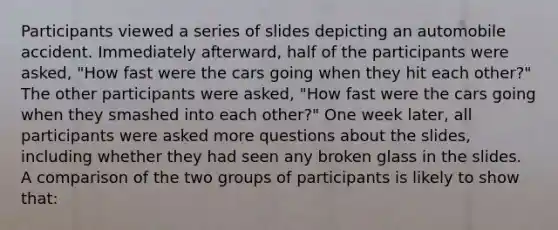 Participants viewed a series of slides depicting an automobile accident. Immediately afterward, half of the participants were asked, "How fast were the cars going when they hit each other?" The other participants were asked, "How fast were the cars going when they smashed into each other?" One week later, all participants were asked more questions about the slides, including whether they had seen any broken glass in the slides. A comparison of the two groups of participants is likely to show that: