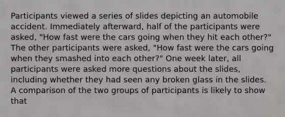 Participants viewed a series of slides depicting an automobile accident. Immediately afterward, half of the participants were asked, "How fast were the cars going when they hit each other?" The other participants were asked, "How fast were the cars going when they smashed into each other?" One week later, all participants were asked more questions about the slides, including whether they had seen any broken glass in the slides. A comparison of the two groups of participants is likely to show that