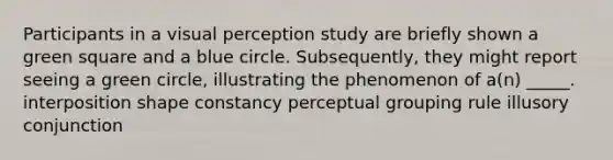 Participants in a visual perception study are briefly shown a green square and a blue circle. Subsequently, they might report seeing a green circle, illustrating the phenomenon of a(n) _____. interposition shape constancy perceptual grouping rule illusory conjunction