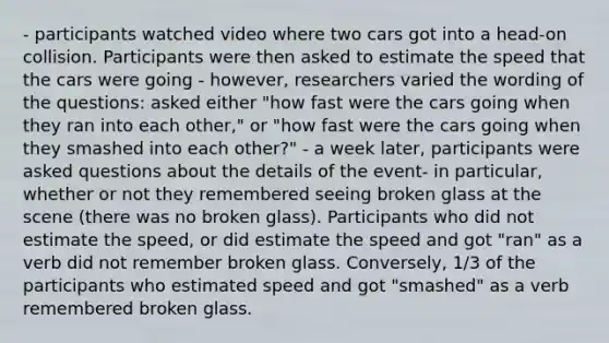 - participants watched video where two cars got into a head-on collision. Participants were then asked to estimate the speed that the cars were going - however, researchers varied the wording of the questions: asked either "how fast were the cars going when they ran into each other," or "how fast were the cars going when they smashed into each other?" - a week later, participants were asked questions about the details of the event- in particular, whether or not they remembered seeing broken glass at the scene (there was no broken glass). Participants who did not estimate the speed, or did estimate the speed and got "ran" as a verb did not remember broken glass. Conversely, 1/3 of the participants who estimated speed and got "smashed" as a verb remembered broken glass.