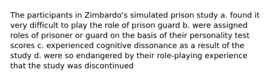 The participants in Zimbardo's simulated prison study a. found it very difficult to play the role of prison guard b. were assigned roles of prisoner or guard on the basis of their personality test scores c. experienced cognitive dissonance as a result of the study d. were so endangered by their role-playing experience that the study was discontinued