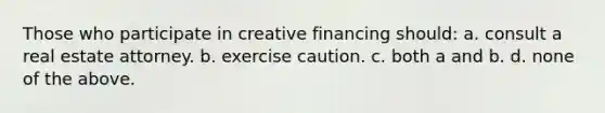 Those who participate in creative financing should: a. consult a real estate attorney. b. exercise caution. c. both a and b. d. none of the above.