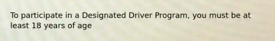 To participate in a Designated Driver Program, you must be at least 18 years of age