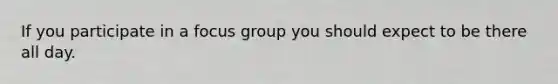 If you participate in a focus group you should expect to be there all day.