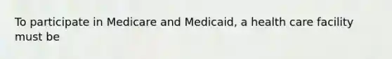 To participate in Medicare and Medicaid, a health care facility must be