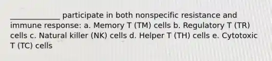 _____________ participate in both nonspecific resistance and immune response: a. Memory T (TM) cells b. Regulatory T (TR) cells c. Natural killer (NK) cells d. Helper T (TH) cells e. Cytotoxic T (TC) cells