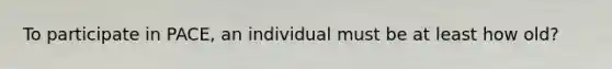 To participate in PACE, an individual must be at least how old?