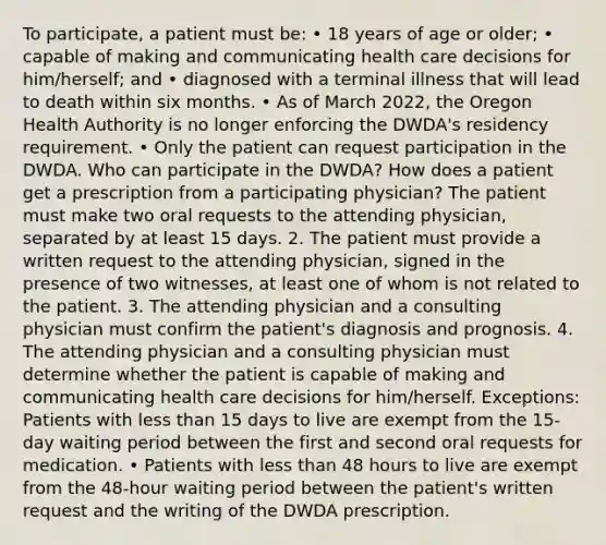 To participate, a patient must be: • 18 years of age or older; • capable of making and communicating health care decisions for him/herself; and • diagnosed with a terminal illness that will lead to death within six months. • As of March 2022, the Oregon Health Authority is no longer enforcing the DWDA's residency requirement. • Only the patient can request participation in the DWDA. Who can participate in the DWDA? How does a patient get a prescription from a participating physician? The patient must make two oral requests to the attending physician, separated by at least 15 days. 2. The patient must provide a written request to the attending physician, signed in the presence of two witnesses, at least one of whom is not related to the patient. 3. The attending physician and a consulting physician must confirm the patient's diagnosis and prognosis. 4. The attending physician and a consulting physician must determine whether the patient is capable of making and communicating health care decisions for him/herself. Exceptions: Patients with less than 15 days to live are exempt from the 15-day waiting period between the first and second oral requests for medication. • Patients with less than 48 hours to live are exempt from the 48-hour waiting period between the patient's written request and the writing of the DWDA prescription.