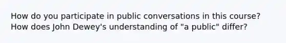 How do you participate in public conversations in this course? How does John Dewey's understanding of "a public" differ?