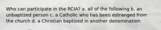 Who can participate in the RCIA? a. all of the following b. an unbaptized person c. a Catholic who has been estranged from the church d. a Christian baptized in another denomination