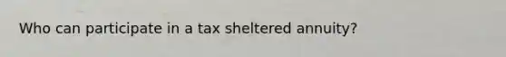 Who can participate in a tax sheltered annuity?