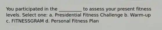 You participated in the __________ to assess your present fitness levels. Select one: a. Presidential Fitness Challenge b. Warm-up c. FITNESSGRAM d. Personal Fitness Plan