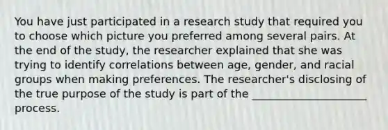 You have just participated in a research study that required you to choose which picture you preferred among several pairs. At the end of the study, the researcher explained that she was trying to identify correlations between age, gender, and racial groups when making preferences. The researcher's disclosing of the true purpose of the study is part of the _____________________ process.