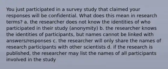 You just participated in a survey study that claimed your responses will be confidential. What does this mean in research terms? a. the researcher does not know the identities of who participated in their study (anonymity) b. the researcher knows the identities of participants, but names cannot be linked with answers/responses c. the researcher will only share the names of research participants with other scientists d. if the research is published, the researcher may list the names of all participants involved in the study