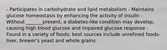 - Participates in carbohydrate and lipid metabolism - Maintains glucose homeostasis by enhancing the activity of insulin - Without _______present, a diabetes-like condition may develop, causing high blood glucose and impaired glucose response - Found in a variety of foods; best sources include unrefined foods- liver, brewer's yeast and whole grains