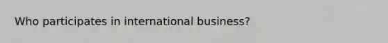 Who participates in international business?