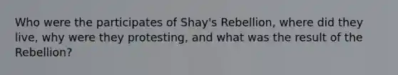 Who were the participates of Shay's Rebellion, where did they live, why were they protesting, and what was the result of the Rebellion?