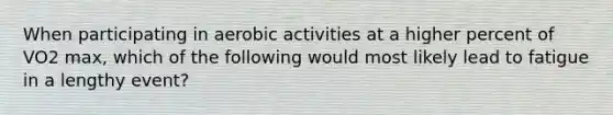 When participating in aerobic activities at a higher percent of VO2 max, which of the following would most likely lead to fatigue in a lengthy event?