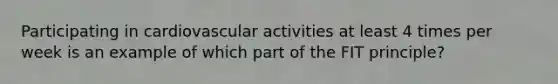 Participating in cardiovascular activities at least 4 times per week is an example of which part of the FIT principle?