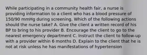 While participating in a community health fair, a nurse is providing information to a client who has a blood pressure of 150/90 mmHg during screening. Which of the following actions should the nurse take? A. Give the client a written record of his BP to bring to his provider B. Encourage the client to go to the nearest emergency department C. Instruct the client to follow-up with a provider within 6 months D. Explain to the client that he is not at risk unless he has manifestations of hypertension