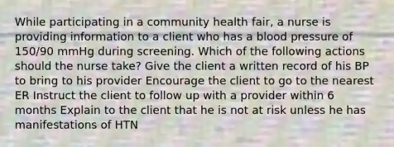 While participating in a community health fair, a nurse is providing information to a client who has a blood pressure of 150/90 mmHg during screening. Which of the following actions should the nurse take? Give the client a written record of his BP to bring to his provider Encourage the client to go to the nearest ER Instruct the client to follow up with a provider within 6 months Explain to the client that he is not at risk unless he has manifestations of HTN