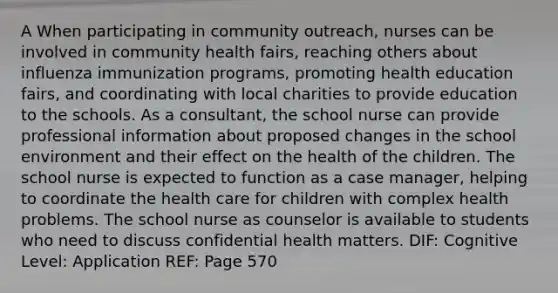 A When participating in community outreach, nurses can be involved in community health fairs, reaching others about influenza immunization programs, promoting health education fairs, and coordinating with local charities to provide education to the schools. As a consultant, the school nurse can provide professional information about proposed changes in the school environment and their effect on the health of the children. The school nurse is expected to function as a case manager, helping to coordinate the health care for children with complex health problems. The school nurse as counselor is available to students who need to discuss confidential health matters. DIF: Cognitive Level: Application REF: Page 570