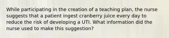 While participating in the creation of a teaching plan, the nurse suggests that a patient ingest cranberry juice every day to reduce the risk of developing a UTI. What information did the nurse used to make this suggestion?