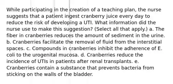 While participating in the creation of a teaching plan, the nurse suggests that a patient ingest cranberry juice every day to reduce the risk of developing a UTI. What information did the nurse use to make this suggestion? (Select all that apply.) a. The fiber in cranberries reduces the amount of sediment in the urine. b. Cranberries facilitate the removal of fluid from the interstitial spaces. c. Compounds in cranberries inhibit the adherence of E. coli to the urogenital mucosa. d. Cranberries reduce the incidence of UTIs in patients after renal transplants. e. Cranberries contain a substance that prevents bacteria from sticking on the walls of the bladder.