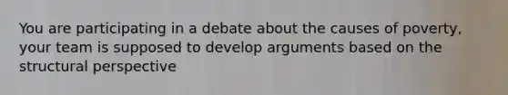 You are participating in a debate about the causes of poverty, your team is supposed to develop arguments based on the structural perspective