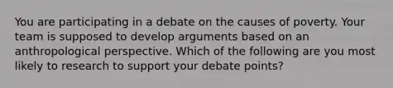 You are participating in a debate on the causes of poverty. Your team is supposed to develop arguments based on an anthropological perspective. Which of the following are you most likely to research to support your debate points?