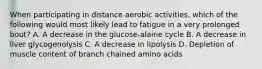 When participating in distance aerobic activities, which of the following would most likely lead to fatigue in a very prolonged bout? A. A decrease in the glucose-alaine cycle B. A decrease in liver glycogenolysis C. A decrease in lipolysis D. Depletion of muscle content of branch chained amino acids