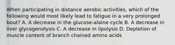 When participating in distance aerobic activities, which of the following would most likely lead to fatigue in a very prolonged bout? A. A decrease in the glucose-alaine cycle B. A decrease in liver glycogenolysis C. A decrease in lipolysis D. Depletion of muscle content of branch chained <a href='https://www.questionai.com/knowledge/k9gb720LCl-amino-acids' class='anchor-knowledge'>amino acids</a>