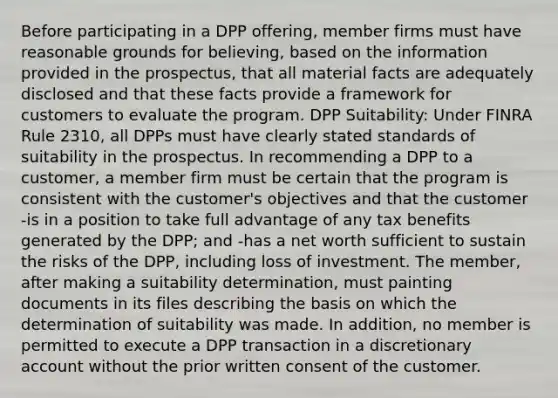 Before participating in a DPP offering, member firms must have reasonable grounds for believing, based on the information provided in the prospectus, that all material facts are adequately disclosed and that these facts provide a framework for customers to evaluate the program. DPP Suitability: Under FINRA Rule 2310, all DPPs must have clearly stated standards of suitability in the prospectus. In recommending a DPP to a customer, a member firm must be certain that the program is consistent with the customer's objectives and that the customer -is in a position to take full advantage of any tax benefits generated by the DPP; and -has a net worth sufficient to sustain the risks of the DPP, including loss of investment. The member, after making a suitability determination, must painting documents in its files describing the basis on which the determination of suitability was made. In addition, no member is permitted to execute a DPP transaction in a discretionary account without the prior written consent of the customer.