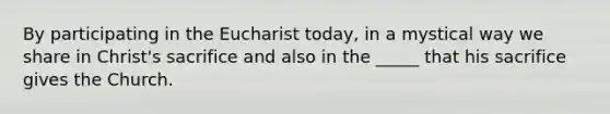 By participating in the Eucharist today, in a mystical way we share in Christ's sacrifice and also in the _____ that his sacrifice gives the Church.