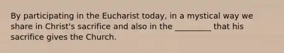 By participating in the Eucharist today, in a mystical way we share in Christ's sacrifice and also in the _________ that his sacrifice gives the Church.