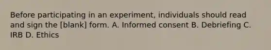 Before participating in an experiment, individuals should read and sign the [blank] form. A. Informed consent B. Debriefing C. IRB D. Ethics