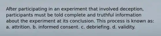 After participating in an experiment that involved deception, participants must be told complete and truthful information about the experiment at its conclusion. This process is known as: a. attrition. b. informed consent. c. debriefing. d. validity.