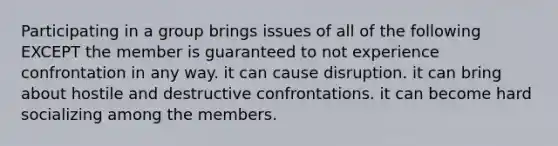 Participating in a group brings issues of all of the following EXCEPT the member is guaranteed to not experience confrontation in any way. it can cause disruption. it can bring about hostile and destructive confrontations. it can become hard socializing among the members.