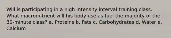 Will is participating in a high intensity interval training class. What macronutrient will his body use as fuel the majority of the 30-minute class? a. Proteins b. Fats c. Carbohydrates d. Water e. Calcium