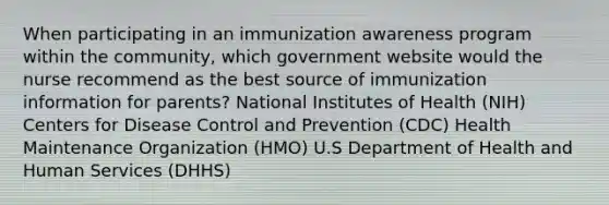 When participating in an immunization awareness program within the community, which government website would the nurse recommend as the best source of immunization information for parents? National Institutes of Health (NIH) Centers for Disease Control and Prevention (CDC) Health Maintenance Organization (HMO) U.S Department of Health and Human Services (DHHS)