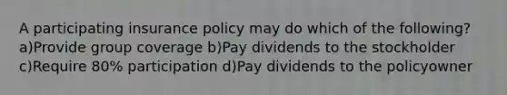 A participating insurance policy may do which of the following? a)Provide group coverage b)Pay dividends to the stockholder c)Require 80% participation d)Pay dividends to the policyowner