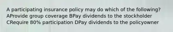 A participating insurance policy may do which of the following? AProvide group coverage BPay dividends to the stockholder CRequire 80% participation DPay dividends to the policyowner